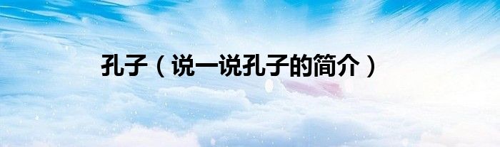 孔子（说一说孔子的简介）