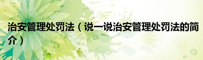 治安管理处罚法（说一说治安管理处罚法的简介）