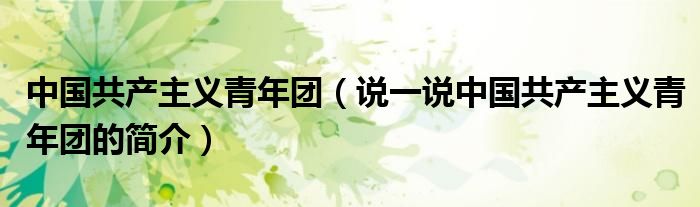 中国共产主义青年团（说一说中国共产主义青年团的简介）