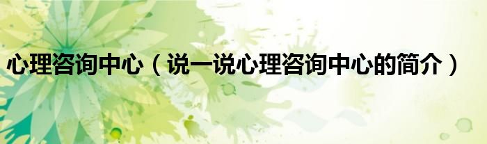 心理咨询中心（说一说心理咨询中心的简介）