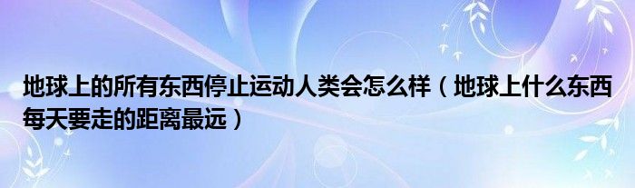 地球上的所有东西停止运动人类会怎么样（地球上什么东西每天要走的距离最远）