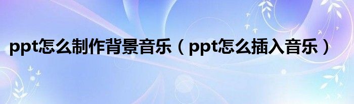 ppt怎么制作背景音乐（ppt怎么插入音乐）
