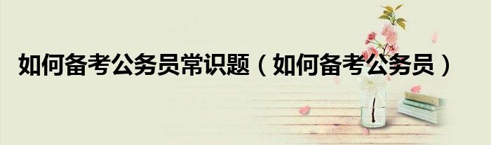 如何备考公务员常识题（如何备考公务员）