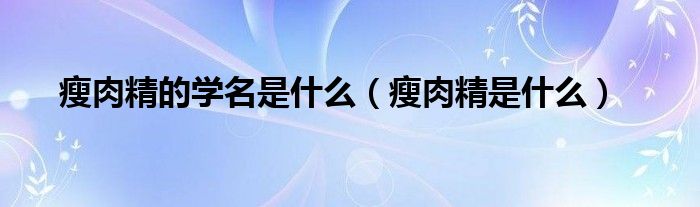 瘦肉精的学名是什么（瘦肉精是什么）