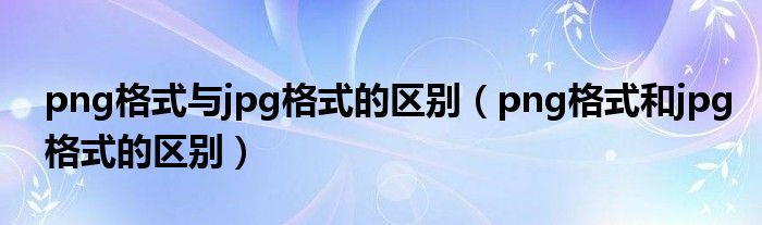 png格式与jpg格式的区别（png格式和jpg格式的区别）