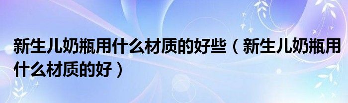 新生儿奶瓶用什么材质的好些（新生儿奶瓶用什么材质的好）