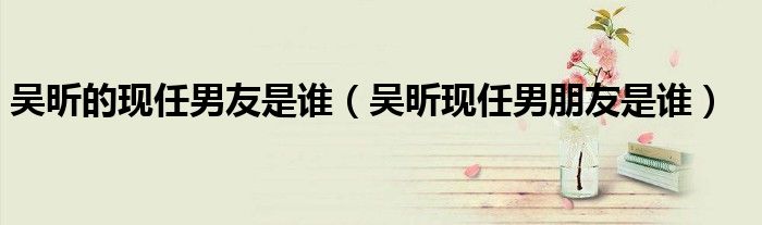 吴昕的现任男友是谁（吴昕现任男朋友是谁）
