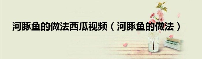 河豚鱼的做法西瓜视频（河豚鱼的做法）
