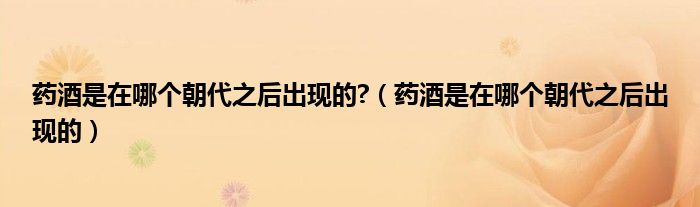 药酒是在哪个朝代之后出现的?（药酒是在哪个朝代之后出现的）