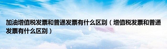 加油增值税发票和普通发票有什么区别（增值税发票和普通发票有什么区别）