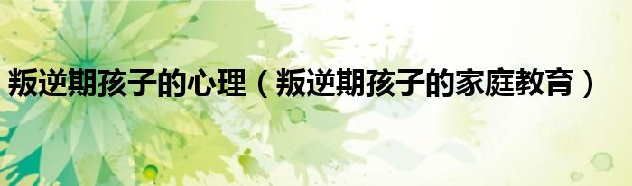 叛逆期孩子的心理（叛逆期孩子的家庭教育）