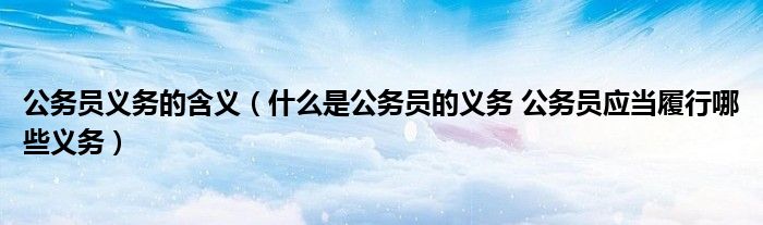 公务员义务的含义（什么是公务员的义务 公务员应当履行哪些义务）