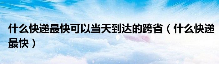 什么快递最快可以当天到达的跨省（什么快递最快）