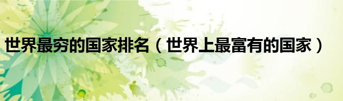 世界最穷的国家排名（世界上最富有的国家）