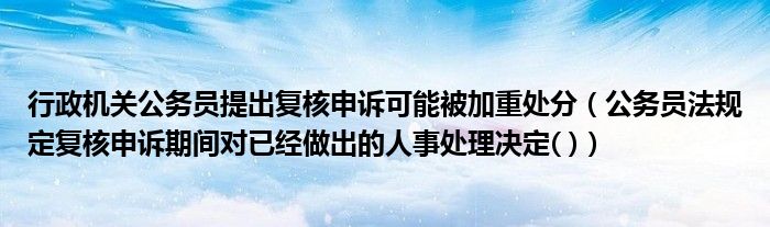 行政机关公务员提出复核申诉可能被加重处分（公务员法规定复核申诉期间对已经做出的人事处理决定( )）