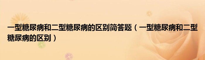 一型糖尿病和二型糖尿病的区别简答题（一型糖尿病和二型糖尿病的区别）