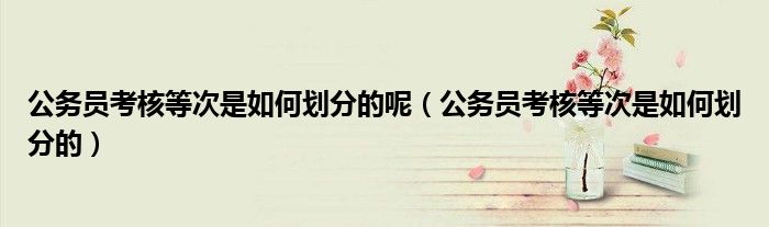 公务员考核等次是如何划分的呢（公务员考核等次是如何划分的）