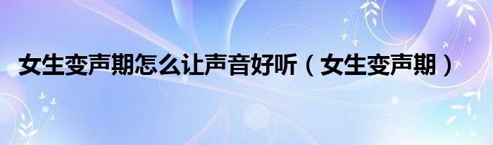 女生变声期怎么让声音好听（女生变声期）