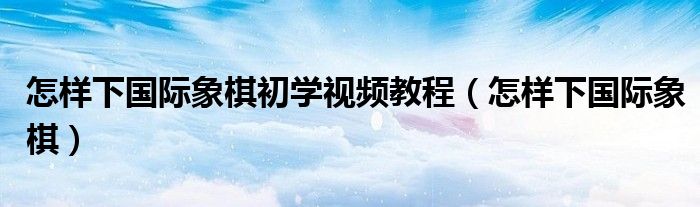 怎样下国际象棋初学视频教程（怎样下国际象棋）