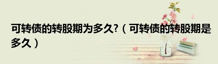 可转债的转股期为多久?（可转债的转股期是多久）