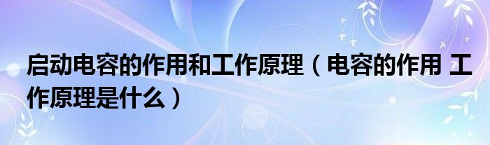 启动电容的作用和工作原理（电容的作用 工作原理是什么）