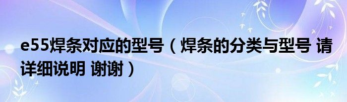 e55焊条对应的型号（焊条的分类与型号 请详细说明 谢谢）