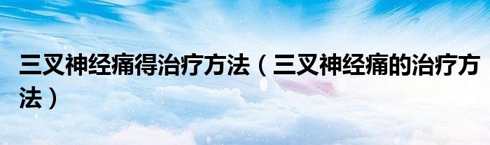 三叉神经痛得治疗方法（三叉神经痛的治疗方法）