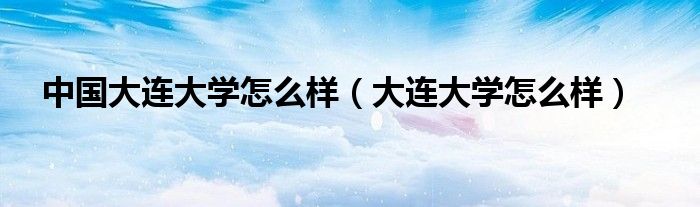 中国大连大学怎么样（大连大学怎么样）