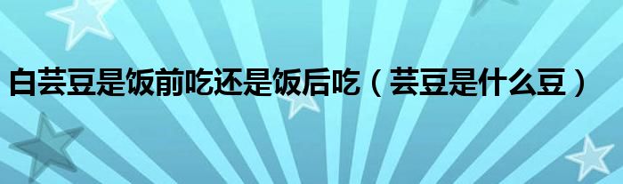 白芸豆是饭前吃还是饭后吃（芸豆是什么豆）