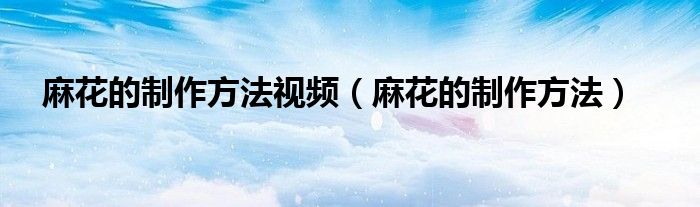 麻花的制作方法视频（麻花的制作方法）