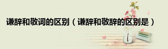 谦辞和敬词的区别（谦辞和敬辞的区别是）