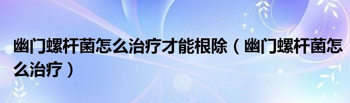 幽门螺杆菌怎么治疗才能根除（幽门螺杆菌怎么治疗）