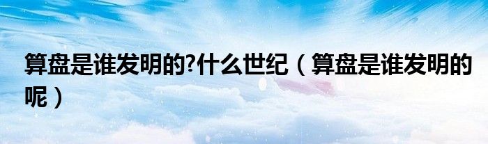算盘是谁发明的?什么世纪（算盘是谁发明的呢）