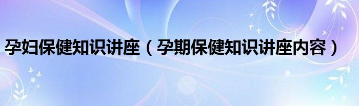孕妇保健知识讲座（孕期保健知识讲座内容）