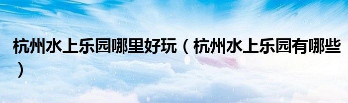 杭州水上乐园哪里好玩（杭州水上乐园有哪些）