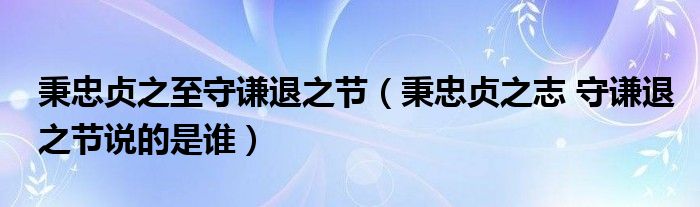 秉忠贞之至守谦退之节（秉忠贞之志 守谦退之节说的是谁）