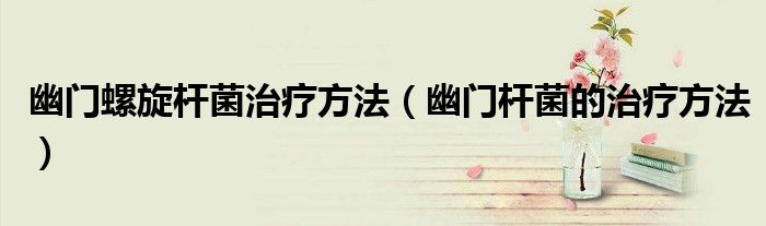 幽门螺旋杆菌治疗方法（幽门杆菌的治疗方法）