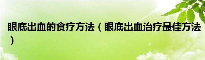 眼底出血的食疗方法（眼底出血治疗最佳方法）