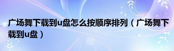 广场舞下载到u盘怎么按顺序排列（广场舞下载到u盘）