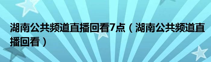 湖南公共频道直播回看7点（湖南公共频道直播回看）