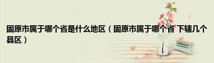 固原市属于哪个省是什么地区（固原市属于哪个省 下辖几个县区）