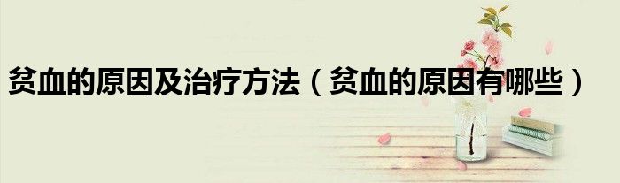 贫血的原因及治疗方法（贫血的原因有哪些）
