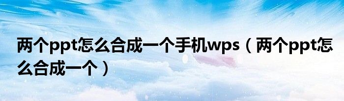 两个ppt怎么合成一个手机wps（两个ppt怎么合成一个）