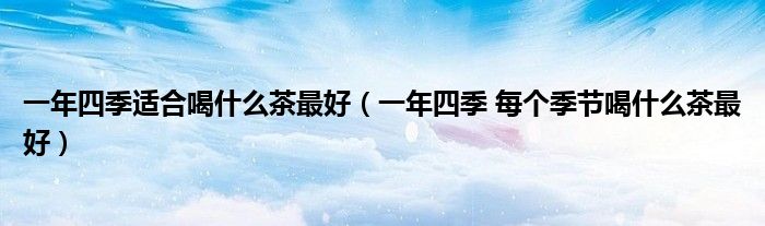 一年四季适合喝什么茶最好（一年四季 每个季节喝什么茶最好）