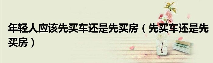 年轻人应该先买车还是先买房（先买车还是先买房）