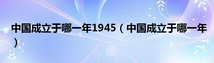 中国成立于哪一年1945（中国成立于哪一年）
