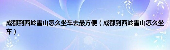 成都到西岭雪山怎么坐车去最方便（成都到西岭雪山怎么坐车）