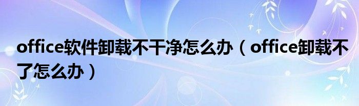 office软件卸载不干净怎么办（office卸载不了怎么办）