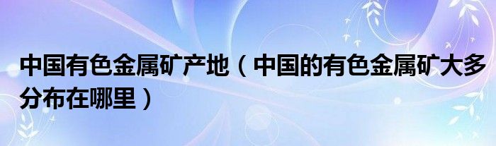 中国有色金属矿产地（中国的有色金属矿大多分布在哪里）