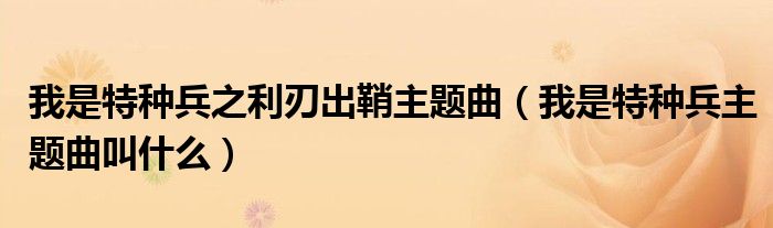 我是特种兵之利刃出鞘主题曲（我是特种兵主题曲叫什么）